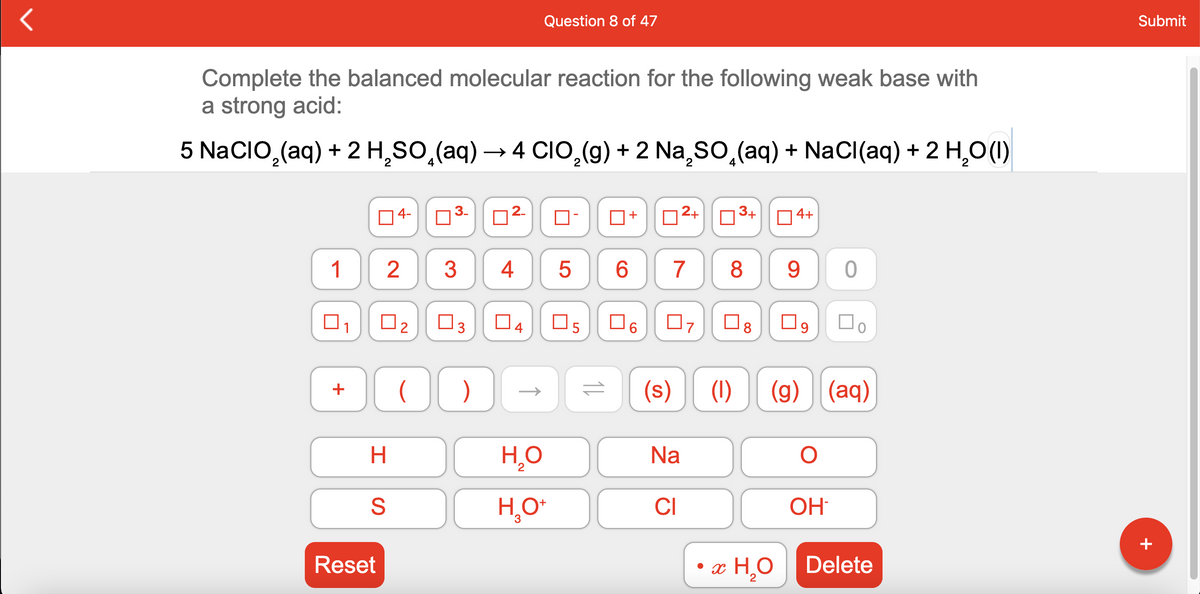 Question 8 of 47
Submit
Complete the balanced molecular reaction for the following weak base with
a strong acid:
5 NaCIO,(aq) + 2 H,SO,(aq) → 4 CIO,(g) + 2 Na,so,(aq) + NaCI(aq) + 2 H,O (1)
04-
03-
02-
O-
D2+03+ 04+
+
1
2
3
4
6.
7
8
9
ㅇ
O2
O3
O4
O6
O8
)
(s)
(1)
(g)
(aq)
H.
H,O
Na
2
H,O*
CI
OH
Reset
• x H,O Delete
st
+
