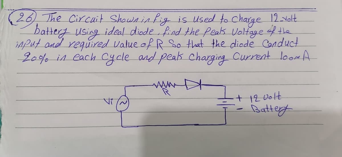 26) The Cir cuit Shawninfig is Used to Charge 12yolt.
battery using ideal diode find the Peak Voltage of tle
iAPut and reguired Value of R So that the diode Conduct
20% in each Cycle and peak charging Current loom A
+ 12 00lt
Battey
