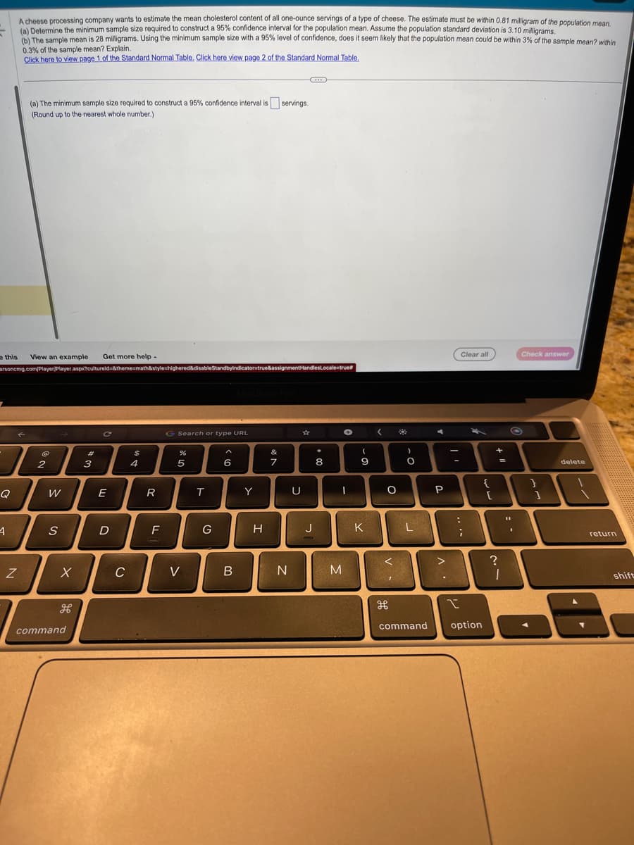 e this View an example Get more help.
Q
A cheese processing company wants to estimate the mean cholesterol content of all one-ounce servings of a type of cheese. The estimate must be within 0.81 milligram of the population mean.
(a) Determine the minimum sample size required to construct a 95% confidence interval for the population mean. Assume the population standard deviation is 3.10 milligrams.
(b) The sample mean is 28 milligrams. Using the minimum sample size with a 95% level of confidence, does it seem likely that the population mean could be within 3% of the sample mean? within
0.3% of the sample mean? Explain.
Click here to view page 1 of the Standard Normal Table. Click here view page 2 of the Standard Normal Table.
4
(a) The minimum sample size required to construct a 95% confidence interval is servings.
(Round up to the nearest whole number.)
arsoncmg.com/Player/Player.aspx?cultureld=&theme=math&style=highered&disableStandbyindicator=true&assignmentHandlesLocale=true
Z
@
2
W
S
X
H
command
w #
3
C
E
D
C
$
4
R
F
G Search or type URL
%
5
V
T
G
A
6
B
Y
H
&
7
N
U
***
☆
J
8
✪
I
M
(
9
K
<
O
<
H
O
L
command
A
P
>
-
-
Clear all
:
I
;
option
{
[
+
=
?
T
Check answer
}
1
delete
return
shift