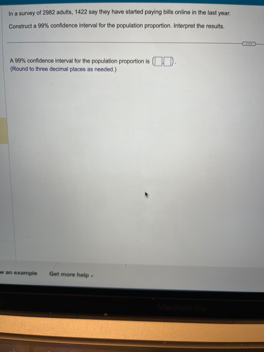 In a survey of 2982 adults, 1422 say they have started paying bills online in the last year.
Construct a 99% confidence interval for the population proportion. Interpret the results.
A 99% confidence interval for the population proportion is (
(Round to three decimal places as needed.)
w an example Get more help.