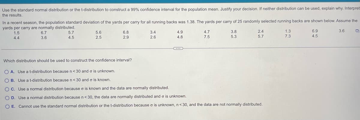 Use the standard normal distribution or the t-distribution to construct a 99% confidence interval for the population mean. Justify your decision. If neither distribution can be used, explain why. Interpret
the results.
In a recent season, the population standard deviation of the yards per carry for all running backs was 1.38. The yards per carry of 25 randomly selected running backs are shown below. Assume the
yards per carry are normally distributed.
3.6
1.5
4.4
6.7
3.6
5.7
4.5
5.6
2.5
6.8
2.9
3.4
2.6
4.9
4.8
C...
4.7
7.5
3.8
5.3
2.4
5.7
Which distribution should be used to construct the confidence interval?
OA. Use a t-distribution because n<30 and o is unknown:
OB. Use a t-distribution because n<30 and σ is known.
OC. Use a normal distribution because o is known and the data are normally distributed.
OD. Use a normal distribution because n <30, the data are normally distributed and o is unknown.
O E. Cannot use the standard normal distribution or the t-distribution because o is unknown, n<30, and the data are not normally distributed.
1.3
7.3
6.9
4.5
D₁