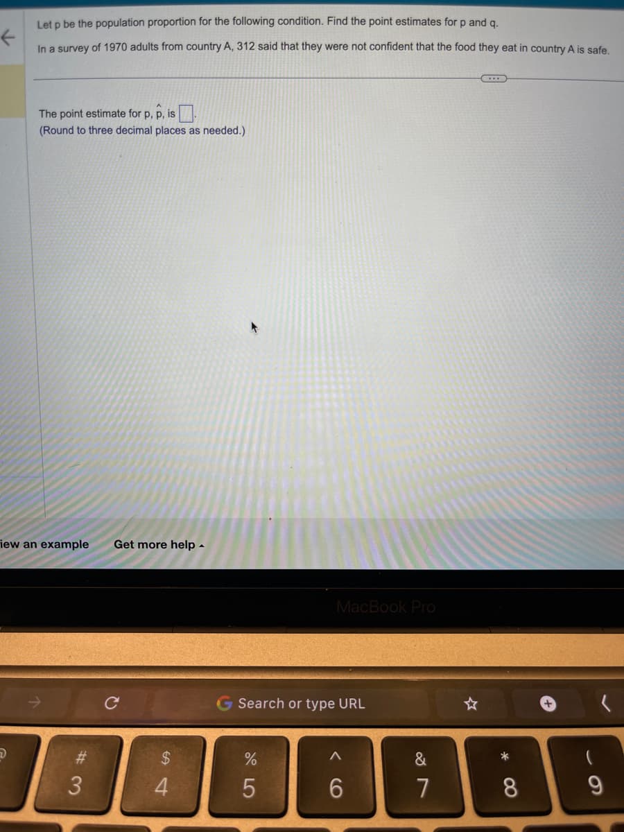 Let p be the population proportion for the following condition. Find the point estimates for p and q.
←
In a survey of 1970 adults from country A, 312 said that they were not confident that the food they eat in country A is safe.
The point estimate for p, p, is
(Round to three decimal places as needed.)
iew an example
#3
3
Get more help.
C
$
54
MacBook P
Search or type URL
%
5
V6
6
&
7
*
8
+
61
9