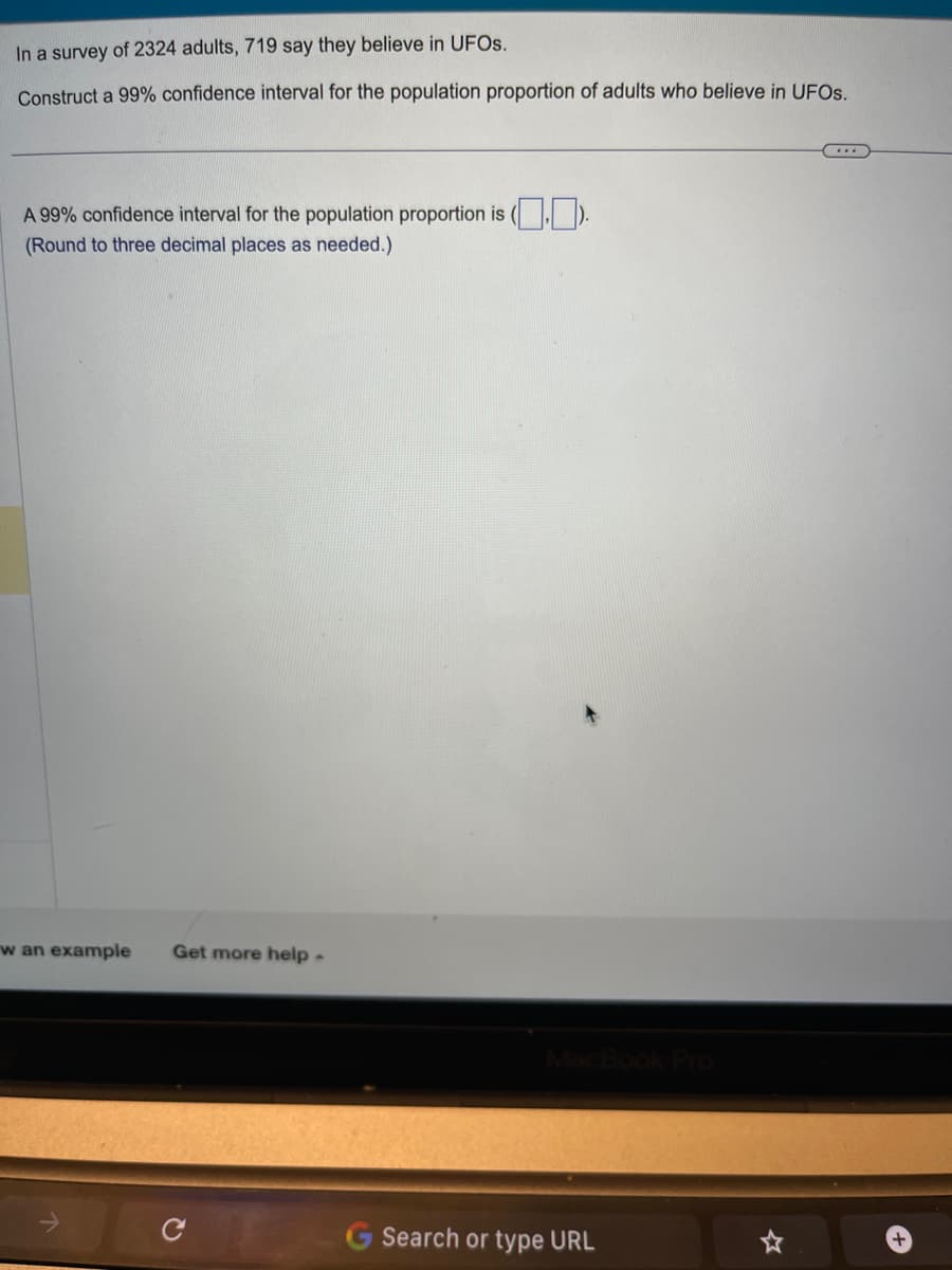 In a survey of 2324 adults, 719 say they believe in UFOs.
Construct a 99% confidence interval for the population proportion of adults who believe in UFOs.
A 99% confidence interval for the population proportion is (.).
(Round to three decimal places as needed.)
w an example Get more help.
Search or type URL
+