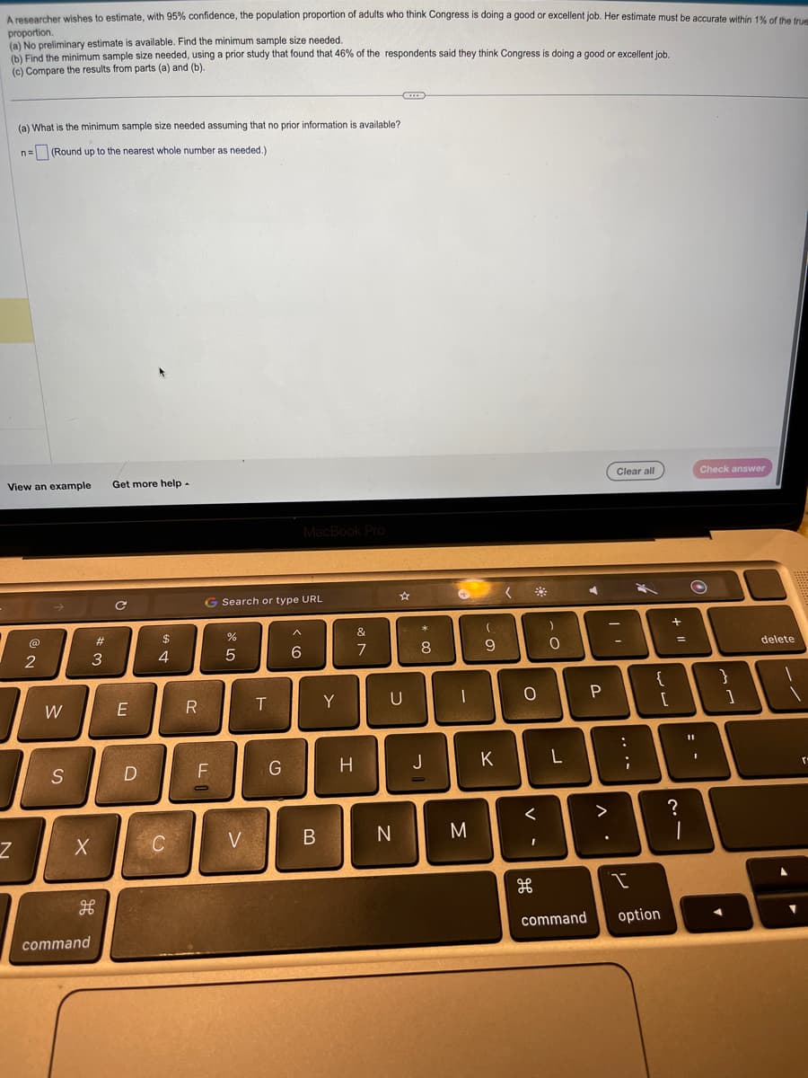 A researcher wishes to estimate, with 95% confidence, the population proportion of adults who think Congress is doing a good or excellent job. Her estimate must be accurate within 1% of the true
proportion.
(a) No preliminary estimate is available. Find the minimum sample size needed.
(b) Find the minimum sample size needed, using a prior study that found that 46% of the respondents said they think Congress is doing a good or excellent job.
(c) Compare the results from parts (a) and (b).
(a) What is the minimum sample size needed assuming that no prior information is available?
n= (Round up to the nearest whole number as needed.)
View an example Get more help.
Z
2
W
S
X
#3
H
command
C
E
D
69 +
$
4
C
R
FL
דו
-
Search or type URL
olo L
%
5
V
T
G
MacBook Pro
A
< 6
B
Y
H
&
7
U
N
**
8
J
→
-
M
(
9
K
(
O
- O
H
)
L
P
Clear all
יד
-
...
<
>
10
ww
I
command option
+ 11
=
?
O
11
Check answer
-
}
1
delete
▼