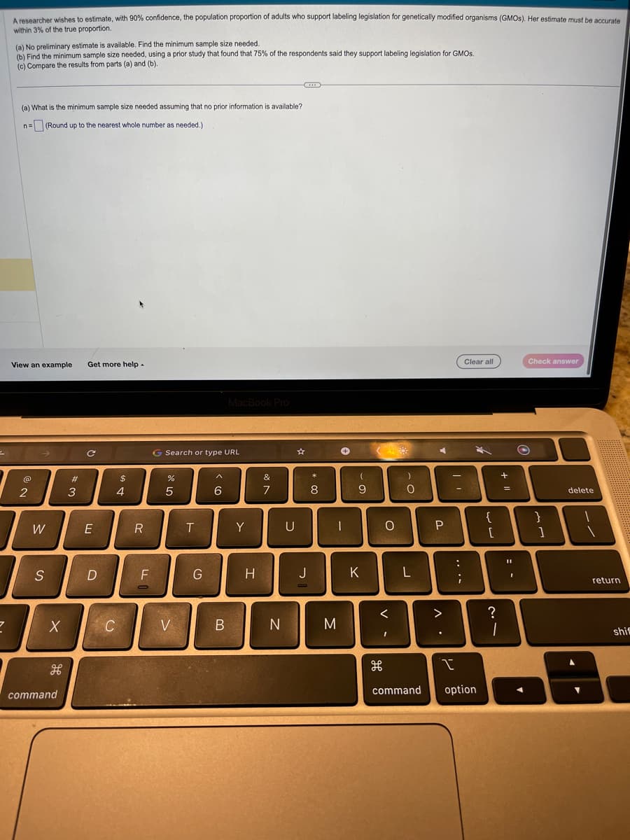 2
A researcher wishes to estimate, with 90% confidence, the population proportion of adults who support labeling legislation for genetically modified organisms (GMOs). Her estimate must be accurate
within 3% of the true proportion.
2
(a) No preliminary estimate is available. Find the minimum sample size needed.
(b) Find the minimum sample size needed, using a prior study that found that 75% of the respondents said they support labeling legislation for GMOS.
(c) Compare the results from parts (a) and (b).
(a) What is the minimum sample size needed assuming that no prior information is available?
n= (Round up to the nearest whole number as needed.).
View an example
@
2
I
W
S
X
H
command
#
=
3
Get more help -
C
E
D
C
$
4
R
F
O
G Search or type URL
%
5
V
T
G
6
MacBook Pro
B
Y
H
&
7
N
U
J
* CO
8
(
9
O
M
K
(
O
<
I
)
0
L
command
P
^.
>
Clear all
I
option
{
[
21
?
+ 11
=
11
Check answer
}
]
delete
return
shif