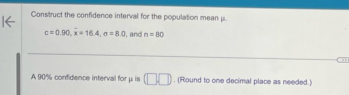 K
Construct the confidence interval for the population mean μ.
c=0.90, x= 16.4, o = 8.0, and n = 80
A 90% confidence interval for μ is .. (Round to one decimal place as needed.)