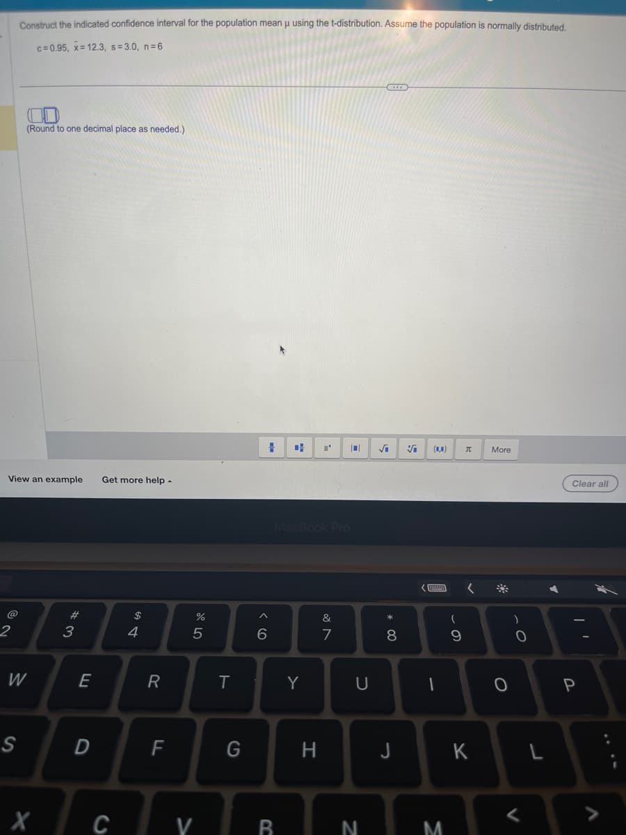 2
Construct the indicated confidence interval for the population mean μ using the t-distribution. Assume the population is normally distributed.
c=0.95, x= 12.3, s=3.0, n=6
View an example
(Round to one decimal place as needed.)
S
W
X
#3
E
D
Get more help.
C
$
4
R
F
%
5
V
T
G
# + I'
^
6
MacBook Pro
B
Y
H
&
7
U
N
√₁ Vi
*
.00
8
J
<
(0,0) TC
1
M
(
9
K
More
)
0
<
L
Clear all
P