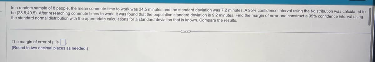 In a random sample of 8 people, the mean commute time to work was 34.5 minutes and the standard deviation was 7.2 minutes. A 95% confidence interval using the t-distribution was calculated to
be (28.5,40.5). After researching commute times to work, it was found that the population standard deviation is 9.2 minutes. Find the margin of error and construct a 95% confidence interval using
the standard normal distribution with the appropriate calculations for a standard deviation that is known. Compare the results.
The margin of error of μ is.
(Round to two decimal places as needed.)