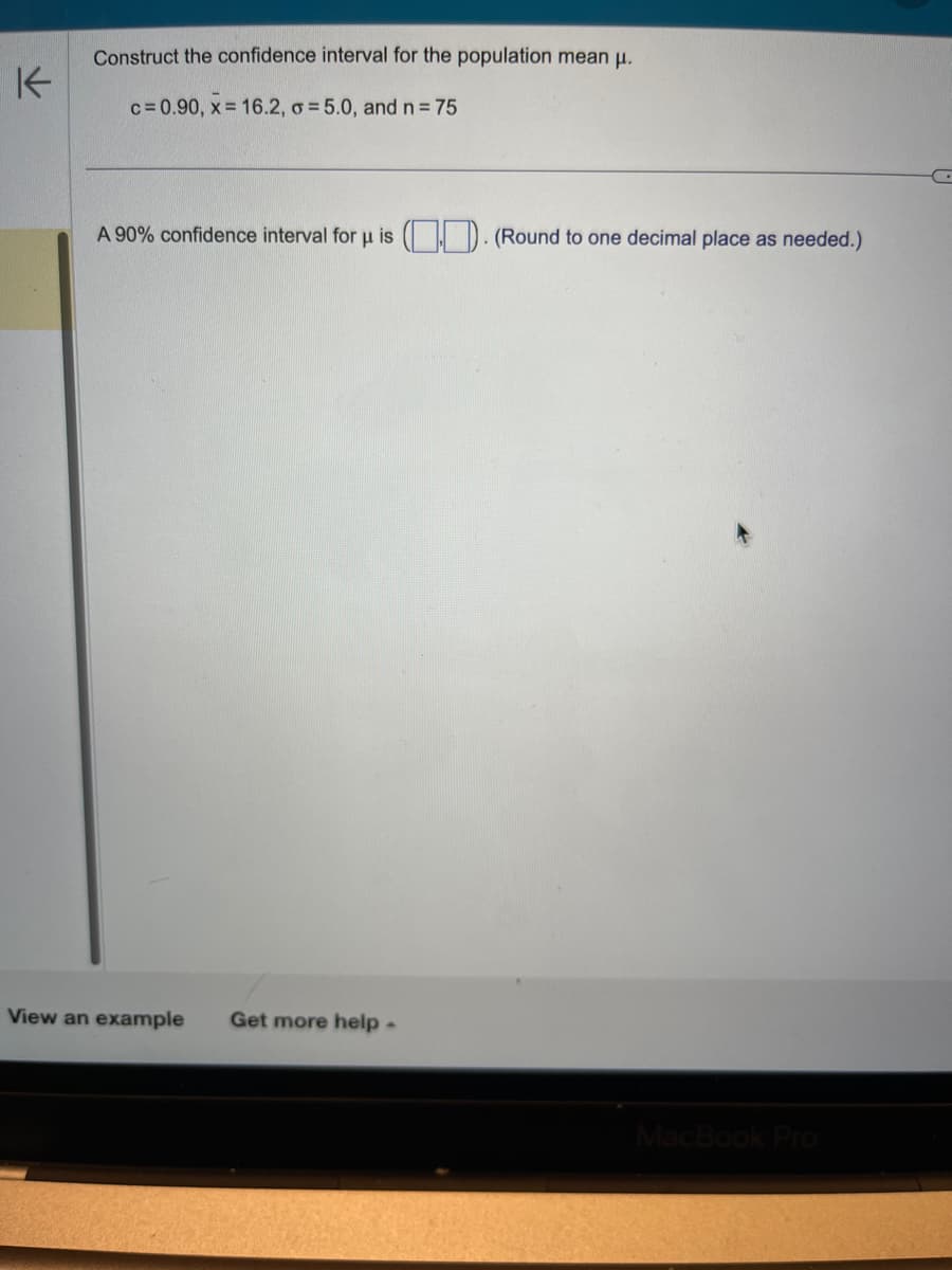 K
Construct the confidence interval for the population mean μ.
c= 0.90, x= 16.2, o = 5.0, and n = 75
A 90% confidence interval for u is (). (Round to one decimal place as needed.)
View an example Get more help.
MacBook Pro