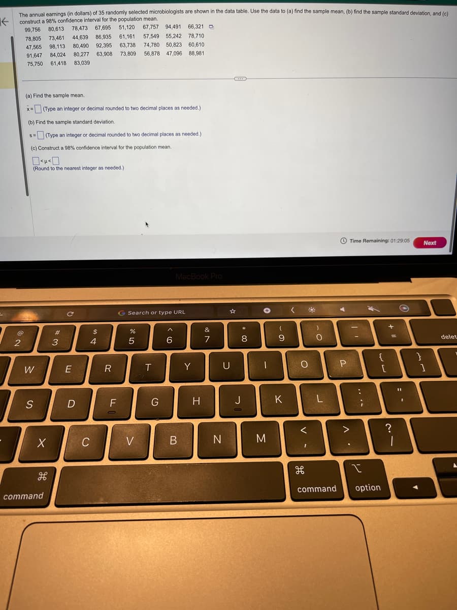 The annual earnings (in dollars) of 35 randomly selected microbiologists are shown in the data table. Use the data to (a) find the sample mean, (b) find the sample standard deviation, and (c)
construct a 98% confidence interval for the population mean.
←
51,120 67,757 94,491 66,321
67,695
78,473
99,756 80,613
73,461 44,639 86,935
78,805
61,161
47.565 98,113 80,490 92,395 63,738
91,647 84,024 80,277 63,908 73,809
75,750 61,418 83,039
@
2
(a) Find the sample mean.
x=(Type an integer or decimal rounded to two decimal places as needed.)
(b) Find the sample standard deviation.
s=(Type an integer or decimal rounded to two decimal places as needed.)
(c) Construct a 98% confidence interval for the population mean.
0<H<0
(Round to the nearest integer as needed.)
W
S
X
command
#3
E
D
$
4
C
R
F
do 40
G Search or type URL
%
57,549 55,242 78,710
74,780 50,823 60,610
56,878 47,096 88,981
5
<
H
T
G
MacBook Pro
6
I
B
Y
H
&
7
U
N
C
8
J
+
I
M
(
9
K
< *
O
<
I
дв
)
L
command
◄
P
^.
Time Remaining: 01:29:05
>
T
:
....
I
{
[
option
+
=
21
?
O
11
}
Next
1
delet