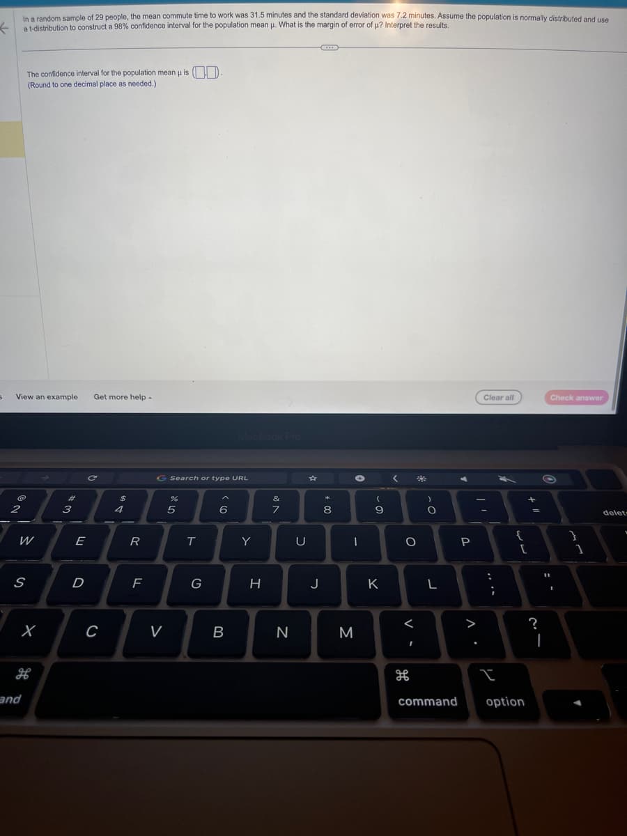 In a random sample of 29 people, the mean commute time to work was 31.5 minutes and the standard deviation was 7.2 minutes. Assume the population is normally distributed and use
k a t-distribution to construct a 98% confidence interval for the population mean u. What is the margin of error of µ? Interpret the results.
S
View an example Get more help.
2
The confidence interval for the population mean u is
(Round to one decimal place as needed.)
W
S
X
H
and
#
3
E
D
C
C
$
4
R
F
G Search or type URL
V
%
5
T
G
6
MacBook Pro
B
Y
H
&
7
N
U
J
*
8
✪
-
M
-0.
9
K
<
O
<
I
)
O
L
command
-
P
A.
Clear all
-
...
;
I
{
[
option
+1
=
?
C
11
Check answer
I
}
1
delet
