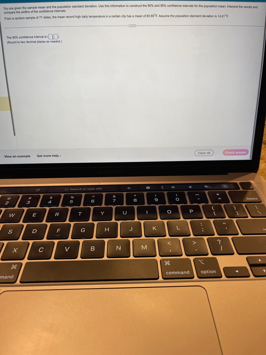 You are given the sample mean and the population standard deviation. Use this information to construct the 90% and 95% confidence intervals for the population mean. Interpret the results and
compare the widths of the confidence intervals.
From a random sample of 71 dates, the mean record high daily temperature in a certain city has a mean of 83.69°F. Assume the population standard deviation is 14.81°F.
The 90% confidence interval is (
(Round to two decimal places as needed.)
View an example
2
W
S
X
mand
3
Get more help -
E
חי
D
C
$
4
20
F
G Search or type URL
%
5
V
T
G
A
6
MacBook Pro
B
Y
H
&
7
N
U
+00
8
J
-
M
(
9
K
<
3
O
<
I
مو
O
L
P
>
Clear all
-
....
{
+
[
I
command option
=
?
|
Check answer
.:
1
delete
re