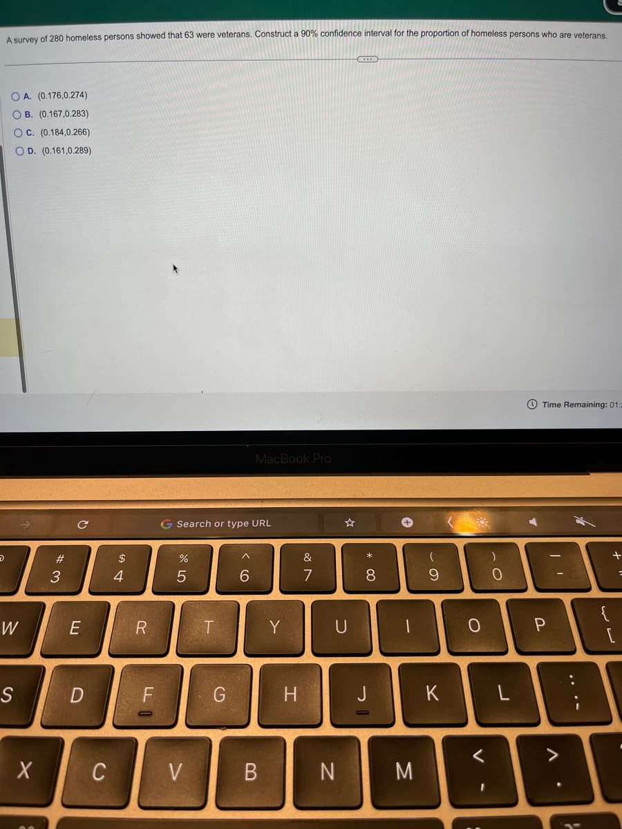 D
A survey of 280 homeless persons showed that 63 were veterans. Construct a 90% confidence interval for the proportion of homeless persons who are veterans.
OA. (0.176,0.274)
OB. (0.167,0.283)
OC. (0.184,0.266)
OD. (0.161,0.289)
W
S
X
#3
E
D
C
4
R
F
G Search or type URL
67 dº
%
5
V
T
G
MacBook Pro
6
B
Y
H
&
7
* 00
+
8
00
J
N M
(
9
K
0
)
O
L
Time Remaining: 01:
P
A
....