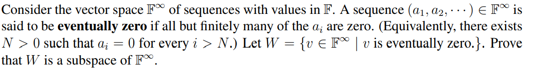 Consider the vector space F of sequences with values in F. A sequence (a₁, A2, .) € F is
said to be eventually zero if all but finitely many of the a; are zero. (Equivalently, there exists
: {v € F∞ | v is eventually zero.}. Prove
=
=
N> 0 such that ai 0 for every i > N.) Let W =
that W is a subspace of F.