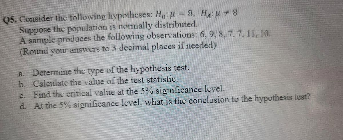 05. Consider the following hypotheses: Ho: μ = 8, H₁: µ ± 8
Suppose the population is normally distributed.
A sample produces the following observations: 6, 9, 8, 7, 7, 11, 10.
(Round your answers to 3 decimal places if needed)
a. Determine the type of the hypothesis test.
Calculate the value of the test statistic.
b.
c. Find the critical value at the 5% significance level.
d. At the 5% significance level, what is the conclusion to the hypothesis test?