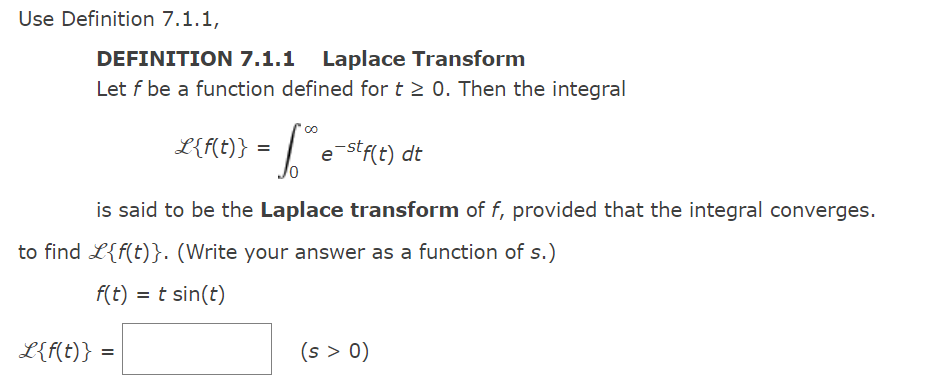 Use Definition 7.1.1,
DEFINITION 7.1.1 Laplace Transform
Let f be a function defined for t≥ 0. Then the integral
L{f(t)}
L{f(t)} = []
- 6.0
e-stf(t) dt
is said to be the Laplace transform of f, provided that the integral converges.
to find L{f(t)}. (Write your answer as a function of s.)
f(t) = t sin(t)
=
(s > 0)