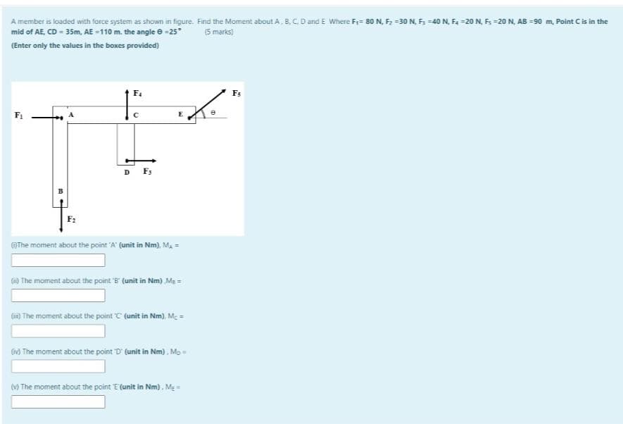 A member is loaded with force system as shown in figure. Find the Moment about A, B, C. D and E Where Fr= 80 N, F, -30 N, F -40 N, Fa =20 N, Fs -20 N, AB =90 m, Point Cis in the
mid of AE, CD = 35m, AE =110 m. the angle e =25*
5 marks)
(Enter only the values in the boxes provided)
F4
Fs
D Fs
F:
OThe moment about the point 'A' (unit in Nm). Ma =
) The moment about the point 'B' (unit in Nm) Me =
(n) The moment about the point C (unit in Nm), Mc =
M The moment about the point D' (unit in Nm) , Mo=
(V) The moment about the point E'(unit in Nm), Mẹ =
