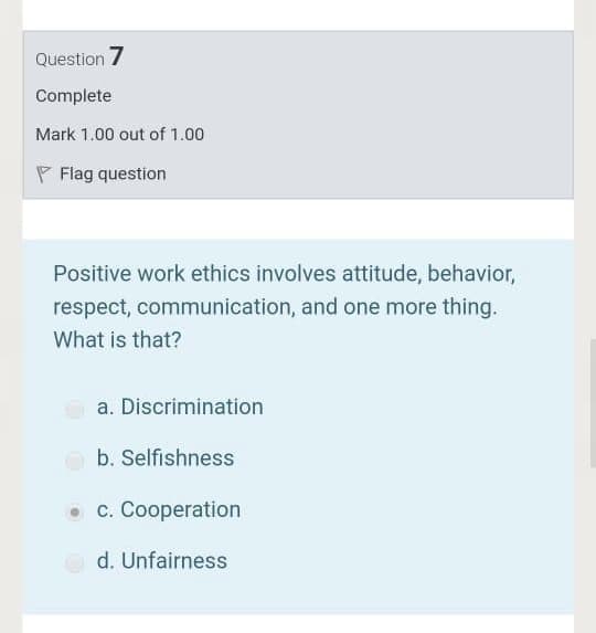 Question 7
Complete
Mark 1.00 out of 1.00
P Flag question
Positive work ethics involves attitude, behavior,
respect, communication, and one more thing.
What is that?
a. Discrimination
b. Selfishness
• c. Cooperation
d. Unfairness
