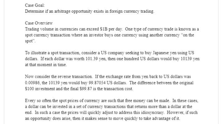 Case Goal:
Determine if an arbitrage opportunity exists in foreign currency trading.
Case Overview
Trading volume in currencies can exceed $1B per day. One type of currency trade is known as a
spot currency transaction where an investor buys one currency using another currency "on the
spot".
To illustrate a spot transaction, consider a US company seeking to buy Japanese yen using US
dollars. If each dollar was worth 101.39 yen, then one hundred US dollars would buy 10139 yen
at that moment in time.
Now consider the reverse transaction. If the exchange rate from yen back to US dollars was
0.00986, the 10139 yen would buy 99.87054 US dollars. The difference between the original
$100 investment and the final $99.87 is the transaction cost.
Every so often the spot prices of currency are such that free money can be made. In these cases,
a dollar can be invested in a set of currency transactions that returns more than a dollar at the
end. In such a case the prices will quickly adjust to address this idiosyncrasy. However, if such
an opportunity does arise, then it makes sense to move quickly to take advantage of it.