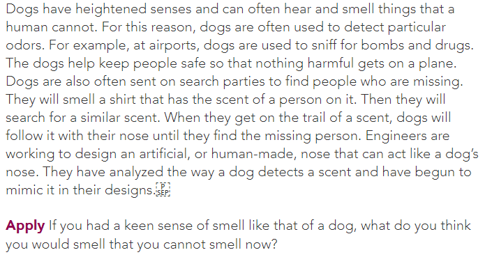 Dogs have heightened senses and can often hear and smell things that a
human cannot. For this reason, dogs are often used to detect particular
odors. For example, at airports, dogs are used to sniff for bombs and drugs.
The dogs help keep people safe so that nothing harmful gets on a plane.
Dogs are also often sent on search parties to find people who are missing.
They will smell a shirt that has the scent of a person on it. Then they will
search for a similar scent. When they get on the trail of a scent, dogs will
follow it with their nose until they find the missing person. Engineers are
working to design an artificial, or human-made, nose that can act like a dog's
nose. They have analyzed the way a dog detects a scent and have begun to
mimic it in their designs.
Apply If you had a keen sense of smell like that of a dog, what do you think
you would smell that you cannot smell now?
