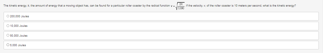 The kinetic energy, k, the amount of energy that a moving object has, can be found for a particular roller coaster by the radical function y
O 200,000 Joules
O 10,000 Joules
O 50,000 Joules
O 5,000 Joules
If the velocity, v. of the roller coaster is 10 meters per second, what is the kinetic energy?
1,000