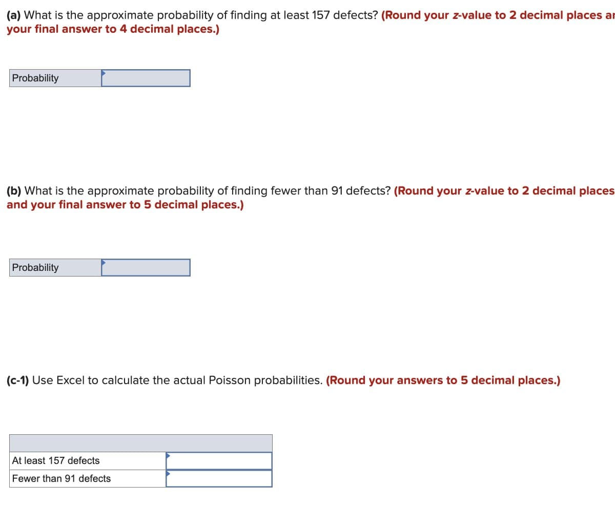 (a) What is the approximate probability of finding at least 157 defects? (Round your z-value to 2 decimal places an
your final answer to 4 decimal places.)
Probability
(b) What is the approximate probability of finding fewer than 91 defects? (Round your z-value to 2 decimal places
and your final answer to 5 decimal places.)
Probability
(c-1) Use Excel to calculate the actual Poisson probabilities. (Round your answers to 5 decimal places.)
At least 157 defects
Fewer than 91 defects