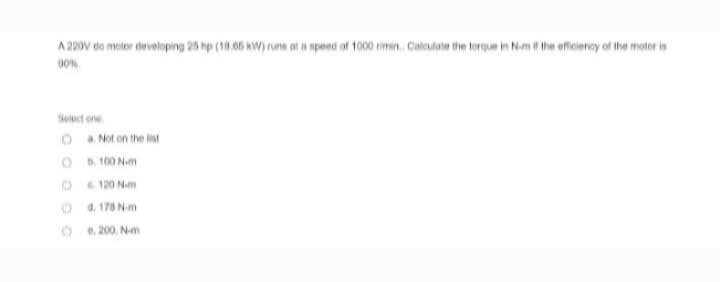 A 220V do motor developing 25 hp (18.65 kW) runs at a speed of 1000 rimin. Calculate the torque in N-m if the efficiency of the motor is
90%
Select one
Oa. Not on the list
b. 100 N-m
G. 120 Nm
d.
178 N-m
e. 200. N-m