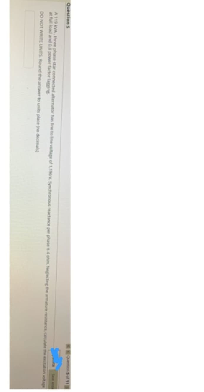 Question S
A 119 kVA, three phase star connected alternator has line to line voltage of 1,196 V. Synchronous reactance per phase is 4 ohm. Neglecting the armature resistance, calculate the excitation voltage
at full load and 0.8 power factor lagging
DO NOT WRITE UNITS. Round the answer to units place (no decimals)
Question 5 of 11