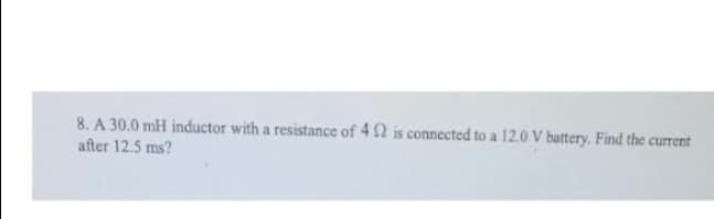 8. A 30.0 mH inductor with a resistance of 422 is connected to a 12.0 V battery. Find the current
after 12.5 ms?