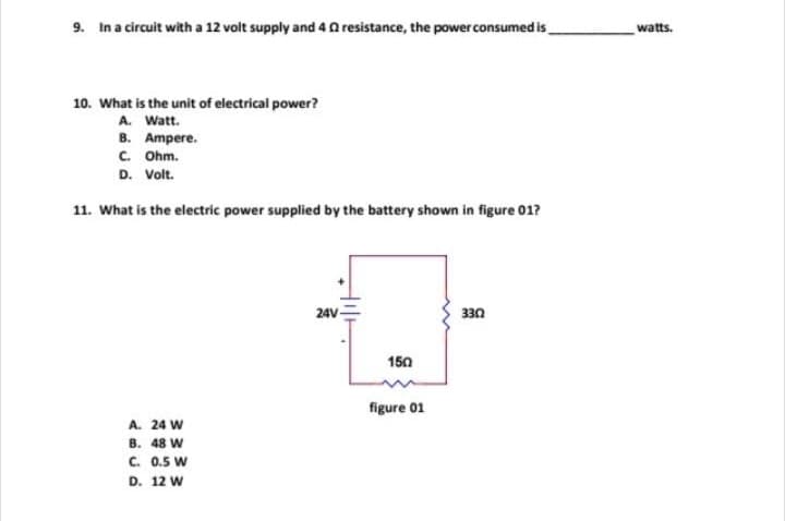 9. In a circuit with a 12 volt supply and 4 2 resistance, the power consumed is
10. What is the unit of electrical power?
A. Watt.
B. Ampere.
C. Ohm.
D. Volt.
11. What is the electric power supplied by the battery shown in figure 01?
A. 24 W
⠀⠀
B. 48 W
C. 0.5 W
D. 12 W
24V-
330
U
150
figure 01
watts.