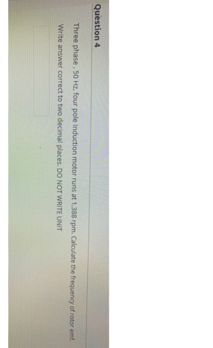 Question 4
Three phase, 50 Hz, four pole Induction motor runs at 1,388 rpm. Calculate the frequency of rotor emf.
Write answer correct to two decimal places. DO NOT WRITE UNIT