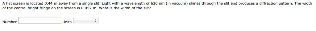 A flat screen is located 0.44 m away from a single slit. Light with a wavelength of 630 nm (in vacuum) shines through the slit and produces a diffraction pattern. The width
of the central bright fringe on the screen is 0.057 m. What is the width of the slit?
Number
Units