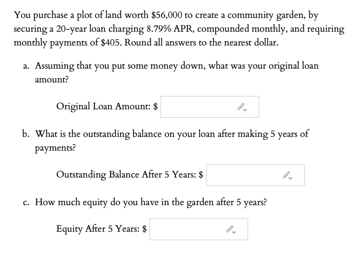 You purchase a plot of land worth $56,000 to create a community garden, by
securing a 20-year loan charging 8.79% APR, compounded monthly, and requiring
monthly payments of $405. Round all answers to the nearest dollar.
a. Assuming that you put some money down, what was your original loan
amount?
Original Loan Amount: $
b. What is the outstanding balance on your loan after making 5 years of
рayments?
Outstanding Balance After 5 Years: $
c. How much equity do you have in the garden after 5 years?
Equity After 5 Years: $
