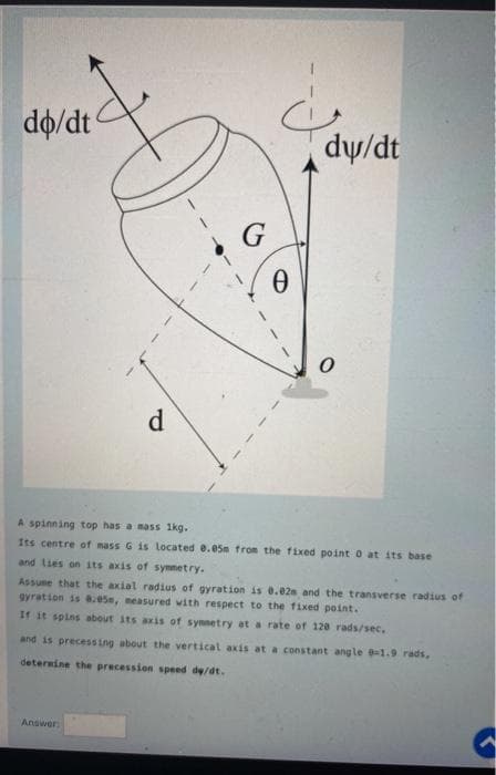 do/dt
dy/dt
G
d
A spinning top has a mass 1kg.
Its centre of nass G is located e.e5m from the fixed point o at its base
and lies on ts axis of synnetry.
Assume that the axial radius of gyration is 0.02s and the transverse radius of
gyration is a.e5e, neasured with respect to the fixed point.
If it spins about its axis of symnetry at a rate of 120 rads/sec.
and is precessing about the vertical axis at a constant angle -1.9 rads,
deternine the precession speed de/dt.
Answer
