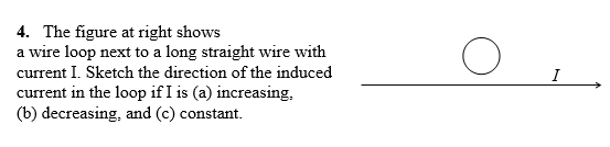 4. The figure at right shows
a wire loop next to a long straight wire with
current I. Sketch the direction of the induced
current in the loop if I is (a) increasing,
(b) decreasing, and (c) constant.
I
