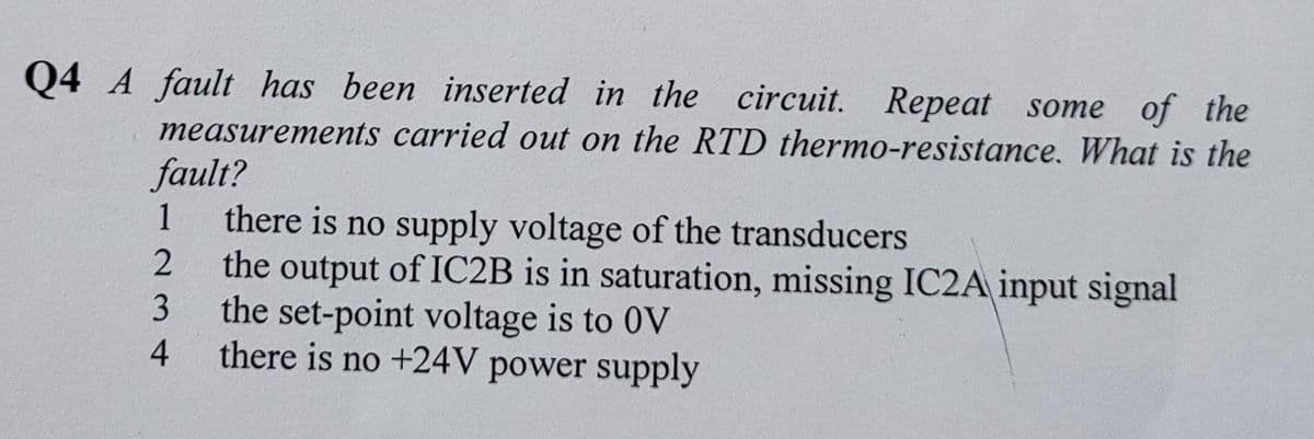 Q4 A fault has been inserted in the circuit. Repeat some of the
measurements carried out on the RTD thermo-resistance. What is the
fault?
there is no supply voltage of the transducers
the output of IC2B is in saturation, missing IC2A input signal
the set-point voltage is to 0V
1
4
there is no +24V power supply
