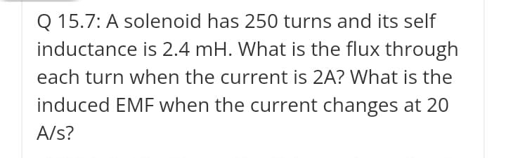 Q 15.7: A solenoid has 250 turns and its self
inductance is 2.4 mH. What is the flux through
each turn when the current is 2A? What is the
induced EMF when the current changes at 20
A/s?
