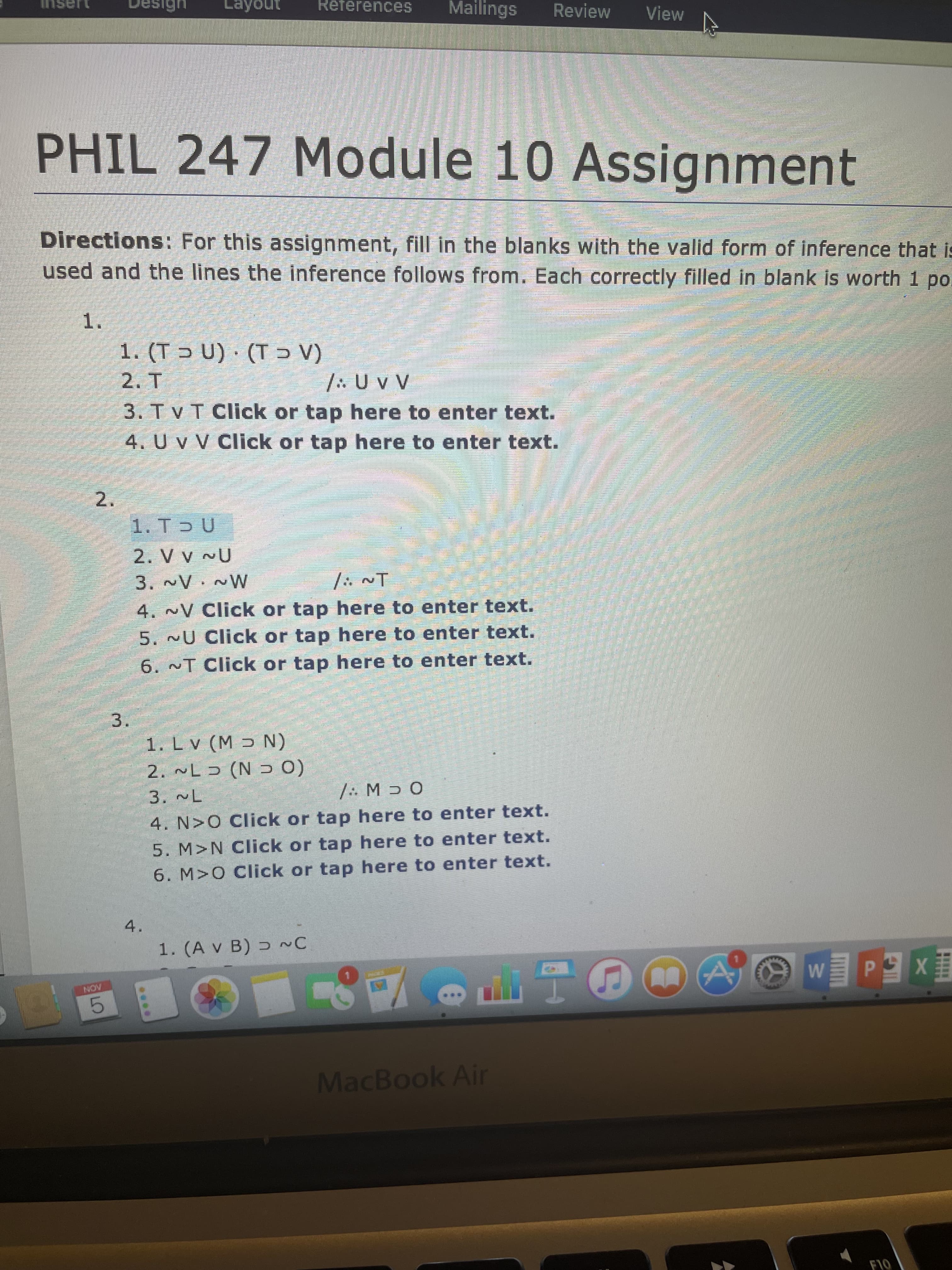 2.
3.
References
Mailings
Review
View
Tasui
ano
PHIL 247 Module 10 Assignment
Directions: For this assignment, fill in the blanks with the valid form of inference that is
used and the lines the inference follows from. Each correctly filled in blank is worth 1 po
1.
(n 1) 'T
(^c1):
A^0:/
3. Tv T Click or tap here to enter text.
4. U v V Click or tap here to enter text.
1. T U
M~ A~
4. ~V Click or tap here to enter text.
I~ */
5. ~U Click or tap here to enter text.
6. ~T Click or tap here to enter text.
1. Lv (M N)
(o C N) C 7
/:. M ɔ O
4. N>0 Click or tap here to enter text.
5. M>N Click or tap here to enter text.
6. M>0 Click or tap here to enter text.
4.
1. (A v B) ɔ ~C
NON
e4吧e
5.
MacBook Air
F10
