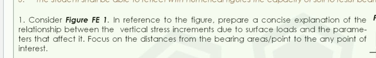 1. Consider Figure FE 1. In reference to the figure, prepare a concise explanation of the
relationship between the vertical stress increments due to surface loads and the parame-
ters that affect it. Focus on the distances from the bearing areas/point to the any point of
interest.
