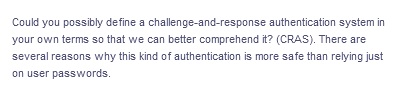 Could you possibly define a challenge-and-response
authentication system in
your own terms so that we can better comprehend it? (CRAS). There are
several reasons why this kind of authentication is more safe than relying just
on user passwords.