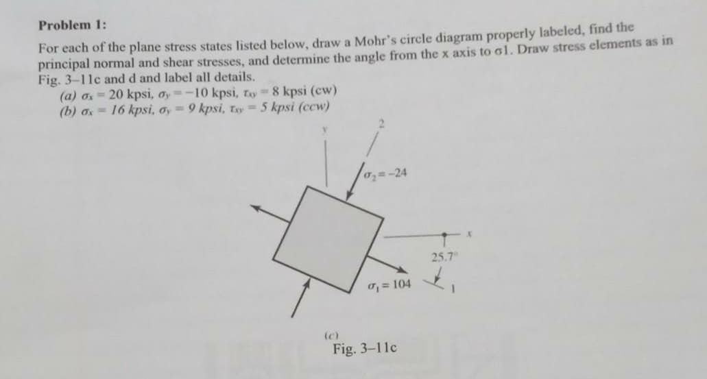 Problem 1:
For each of the plane stress states listed below, draw a Mohr's circle diagram properly labeled, find the
principal normal and shear stresses, and determine the angle from the x axis to ol. Draw stress elements as in
Fig. 3-11c and d and label all details.
(a) a = 20 kpsi, ay=-10 kpsi, Tay 8 kpsi (cw)
(b) a = 16 kpsi, oy 9 kpsi, Tay= 5 kpsi (ccw)
0=-24
25.7
= 104
(c)
Fig. 3-11c
