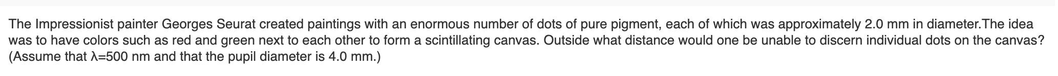 ### Exploring Pointillism with Georges Seurat

The Impressionist painter Georges Seurat created paintings with an enormous number of dots of pure pigment, each of which was approximately 2.0 mm in diameter. The idea was to have colors such as red and green next to each other to form a scintillating canvas. Outside what distance would one be unable to discern individual dots on the canvas? 
(Assume that λ = 500 nm and that the pupil diameter is 4.0 mm.)