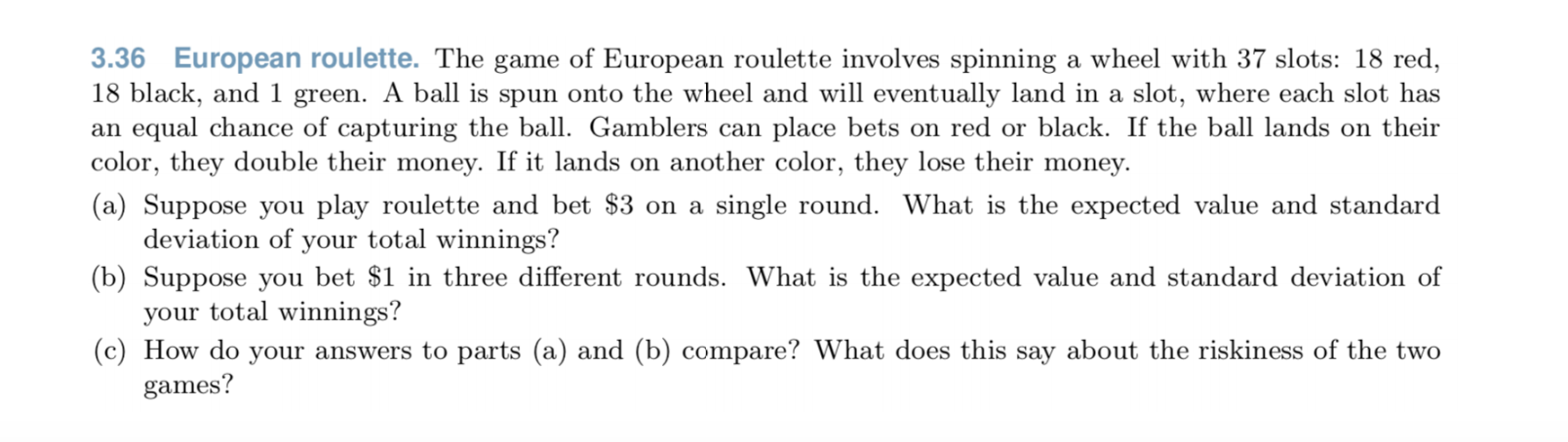 3.36 European roulette. The game of European roulette involves spinning a wheel with 37 slots: 18 red,
18 black, and 1 green. A ball is spun onto the wheel and will eventually land in a slot, where each slot has
an equal chance of capturing the ball. Gamblers can place bets on red or black. If the ball lands on their
color, they double their money. If it lands on another color, they lose their money.
(a) Suppose you play roulette and bet $3 on a single round. What is the expected value and standard
deviation of your total winnings?
(b) Suppose you bet $1 in three different rounds. What is the expected value and standard deviation of
your total winnings?
(c) How do your answers to parts (a) and (b) compare? What does this say about the riskiness of the two
games?
