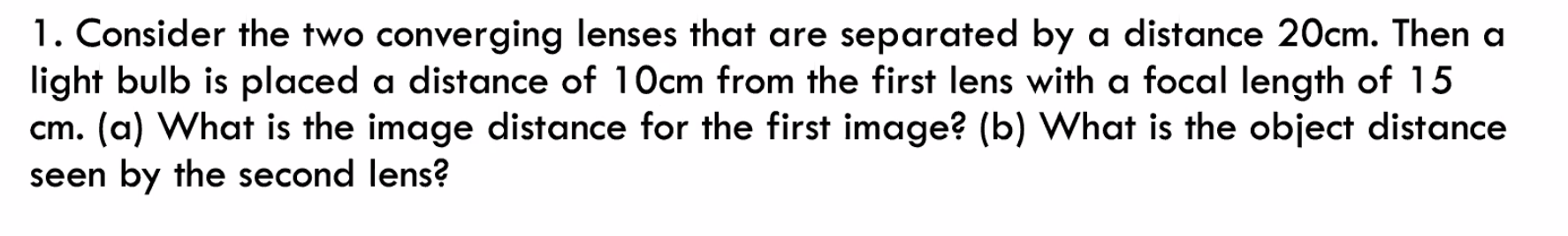 1. Consider the two converging lenses that are separated by a distance 20cm. Then a
light bulb is placed a distance of 10cm from the first lens with a focal length of 15
cm. (a) What is the image distance for the first image? (b) What is the object distance
seen by the second lens?
