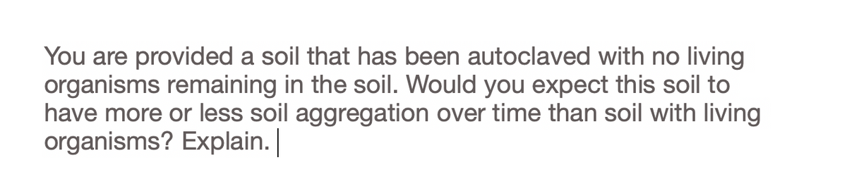 You are provided a soil that has been autoclaved with no living
organisms remaining in the soil. Would you expect this soil to
have more or less soil aggregation over time than soil with living
organisms? Explain.
