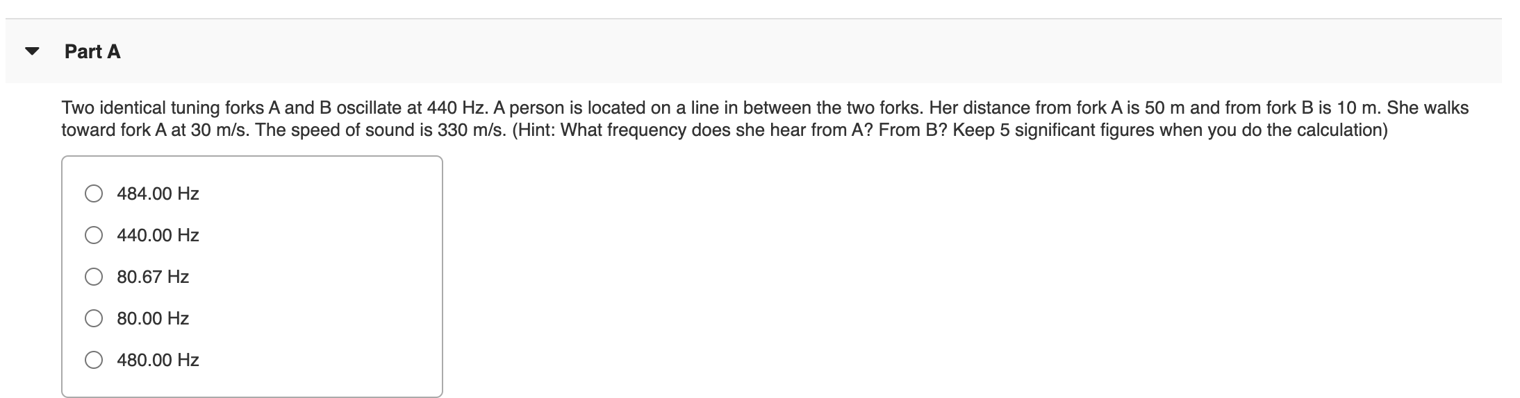 ### Part A

**Problem Statement:**

Two identical tuning forks A and B oscillate at 440 Hz. A person is located on a line in between the two forks. Her distance from fork A is 50 m and from fork B is 10 m. She walks toward fork A at 30 m/s. The speed of sound is 330 m/s. 

*(Hint: What frequency does she hear from A? From B? Keep 5 significant figures when you do the calculation)*

**Multiple-Choice Options:**

- O \( 484.00 \text{ Hz} \)
- O \( 440.00 \text{ Hz} \)
- O \( 80.67 \text{ Hz} \)
- O \( 80.00 \text{ Hz} \)
- O \( 480.00 \text{ Hz} \)

**Explanation:**

This problem can be approached by using the Doppler Effect equation. The formula to calculate the perceived frequency when the source is stationary, and the observer is moving is given by:

\[ f' = f \left( \frac{v + v_o}{v} \right) \]

Where:
- \( f' \) is the perceived frequency.
- \( f \) is the original frequency (440 Hz).
- \( v \) is the speed of sound (330 m/s).
- \( v_o \) is the velocity of the observer (+30 m/s toward fork A).

Apply the formula separately for fork A and fork B to determine the frequencies heard by the observer.
