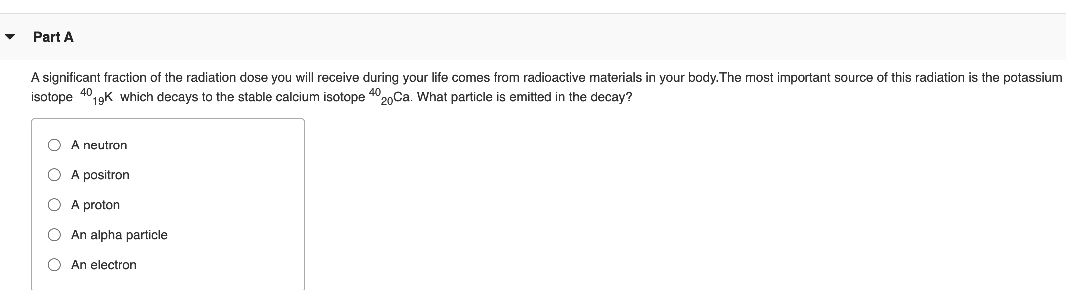 A significant fraction of the radiation dose you will receive during your life comes from radioactive materials in your body.The most important source of this radiation is the potassium
isotope 19K which decays to the stable calcium isotope 4°20Ca. What particle is emitted in the decay?
40
A neutron
A positron
A proton
An alpha particle
An electron
