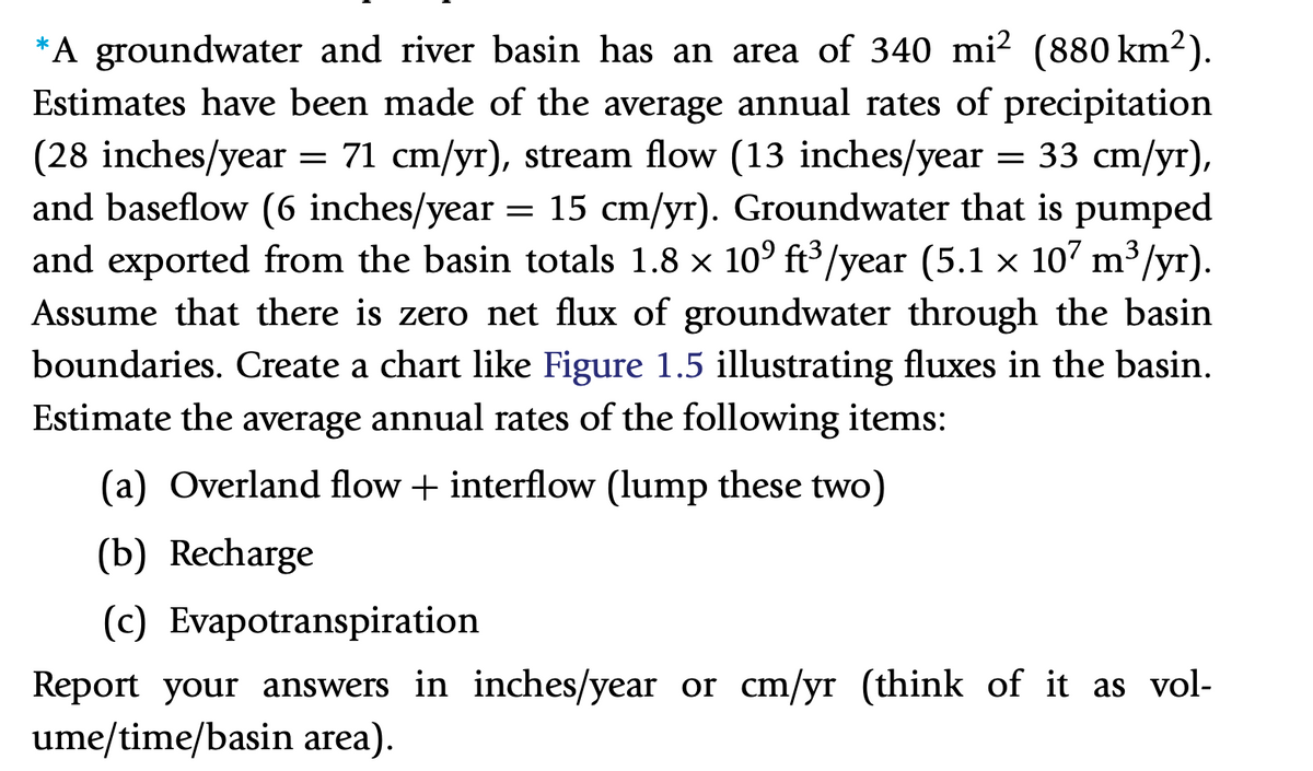 *A groundwater and river basin has an area of 340 mi? (880 km2).
Estimates have been made of the average annual rates of precipitation
= 71 cm/yr), stream flow (13 inches/year
— 33 сm/yr),
(28 inches/year
and baseflow (6 inches/year = 15 cm/yr). Groundwater that is pumped
and exported from the basin totals 1.8 x 10° ft³/year (5.1 x 107 m³/yr).
Assume that there is zero net flux of groundwater through the basin
boundaries. Create a chart like Figure 1.5 illustrating fluxes in the basin.
Estimate the average annual rates of the following items:
(a) Overland flow + interflow (lump these two)
(b) Recharge
(c) Evapotranspiration
Report your answers in inches/year or cm/yr (think of it as vol-
ume/time/basin area).
