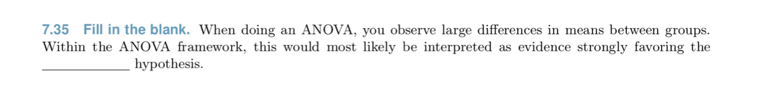 7.35 Fill in the blank. When doing an ANOVA, you observe large differences in means between groups.
Within the ANOVA framework, this would most likely be interpreted as evidence strongly favoring the
hypothesis.
