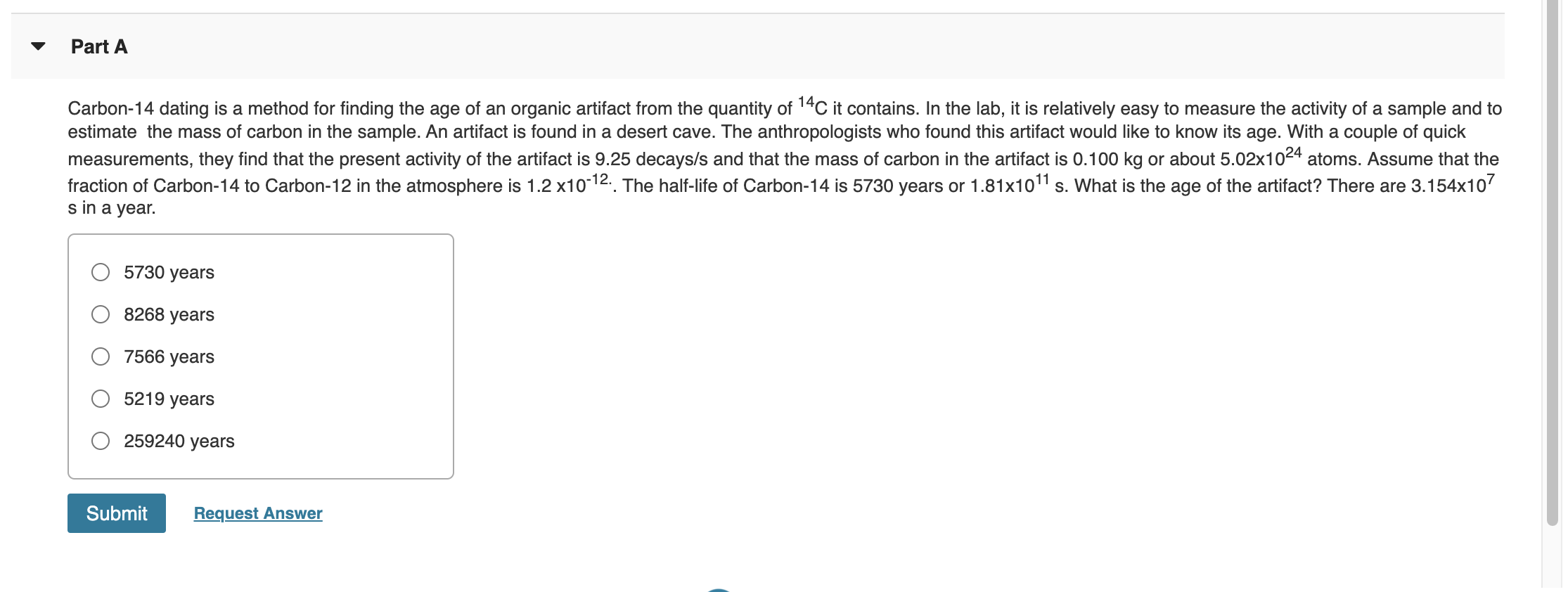 ### Part A

**Carbon-14 dating** is a method for finding the age of an organic artifact from the quantity of \( ^{14}C \) it contains. In the lab, it is relatively easy to measure the activity of a sample and to estimate the mass of carbon in the sample. An artifact is found in a desert cave. The anthropologists who found this artifact would like to know its age. With a couple of quick measurements, they find that the present activity of the artifact is 9.25 decays/s and that the mass of carbon in the artifact is 0.100 kg or about \( 5.02 \times 10^{24} \) atoms. 

Assume that the fraction of Carbon-14 to Carbon-12 in the atmosphere is \( 1.2 \times 10^{-12} \). The half-life of Carbon-14 is 5730 years or \( 1.81 \times 10^{11} \) s. What is the age of the artifact? There are \( 3.154 \times 10^7 \) seconds in a year.

**Options:**
- \( \quad \) \( \bullet \) 5730 years
- \( \quad \) \( \bullet \) 8268 years
- \( \quad \) \( \bullet \) 7566 years
- \( \quad \) \( \bullet \) 5219 years
- \( \quad \) \( \bullet \) 259240 years

**[Submit]** **[Request Answer]**